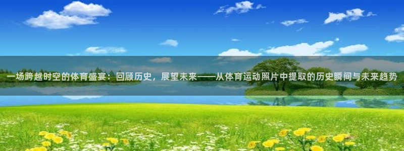 哈哈体育：一场跨越时空的体育盛宴：回顾历史，展望未来——从体育运动照片中提取的历史瞬间与未来趋势